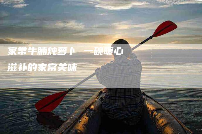 家常牛腩炖萝卜 一碗暖心滋补的家常美味