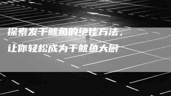 探索发干鱿鱼的绝佳方法，让你轻松成为干鱿鱼大厨-家政服务网