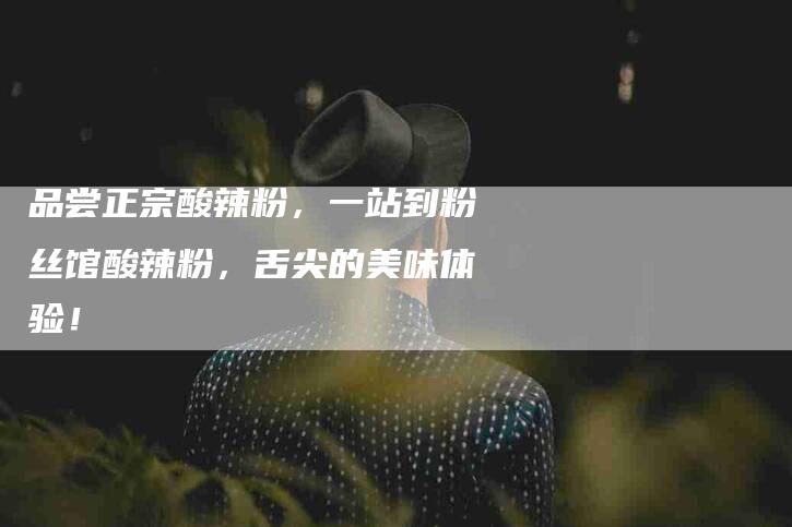 品尝正宗酸辣粉，一站到粉丝馆酸辣粉，舌尖的美味体验！-家政服务网