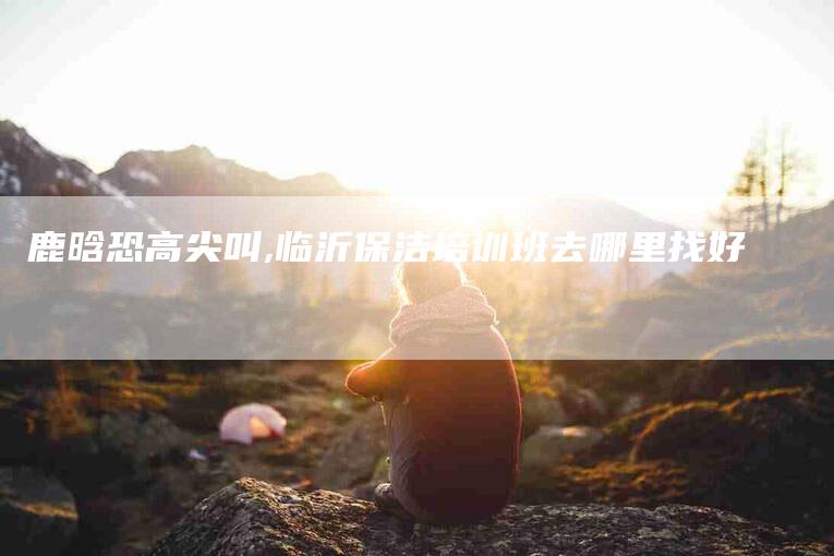 鹿晗恐高尖叫,临沂保洁培训班去哪里找好-家政服务网