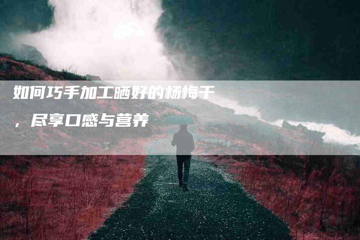 如何巧手加工晒好的杨梅干，尽享口感与营养-家政服务网