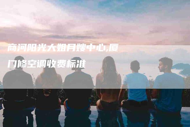 商河阳光大姐月嫂中心,厦门修空调收费标准-家政服务网