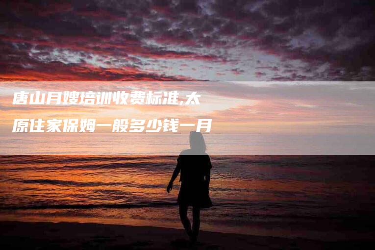 唐山月嫂培训收费标准,太原住家保姆一般多少钱一月