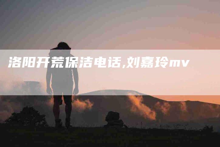 洛阳开荒保洁电话,刘嘉玲mv-家政服务网