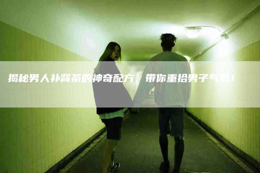 揭秘男人补肾茶的神奇配方，带你重拾男子气概！-家政服务网