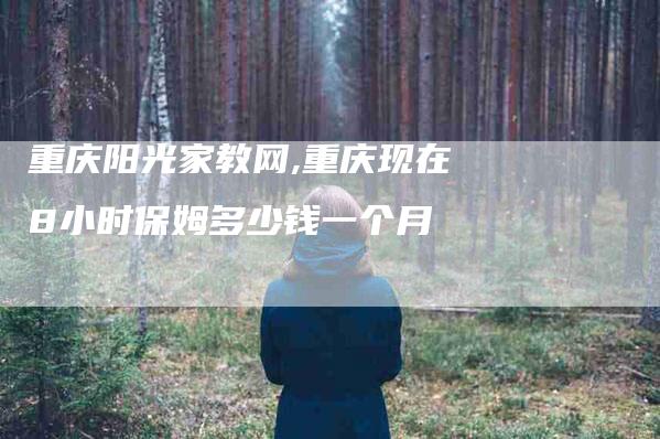 重庆阳光家教网,重庆现在8小时保姆多少钱一个月-家政服务网