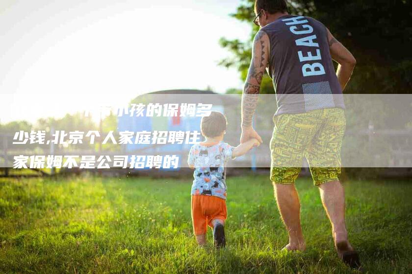 北京请一个带小孩的保姆多少钱,北京个人家庭招聘住家保姆不是公司招聘的-家政服务网