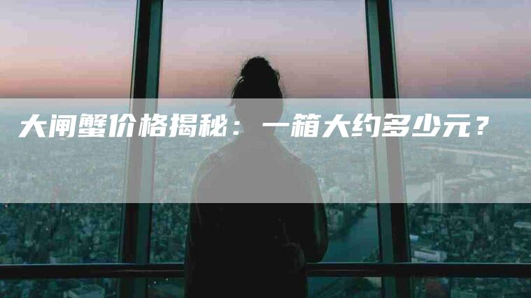 大闸蟹价格揭秘：一箱大约多少元？