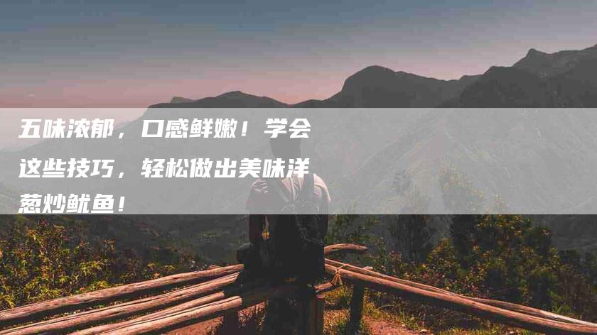 五味浓郁，口感鲜嫩！学会这些技巧，轻松做出美味洋葱炒鱿鱼！-家政服务网