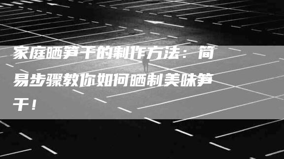 家庭晒笋干的制作方法：简易步骤教你如何晒制美味笋干！-家政服务网