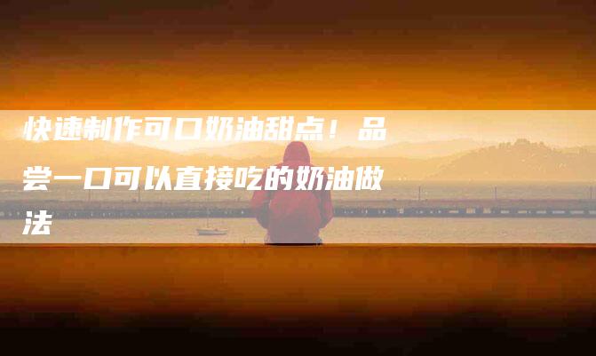 快速制作可口奶油甜点！品尝一口可以直接吃的奶油做法-家政服务网