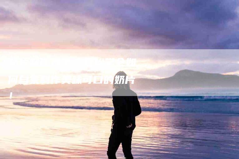 奶片制作方法：轻松学会如何自家制作美味可口的奶片！