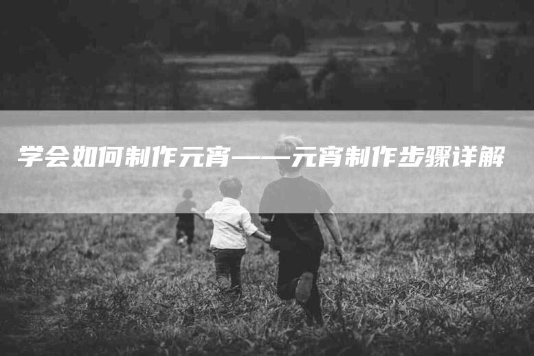 学会如何制作元宵——元宵制作步骤详解-家政服务网