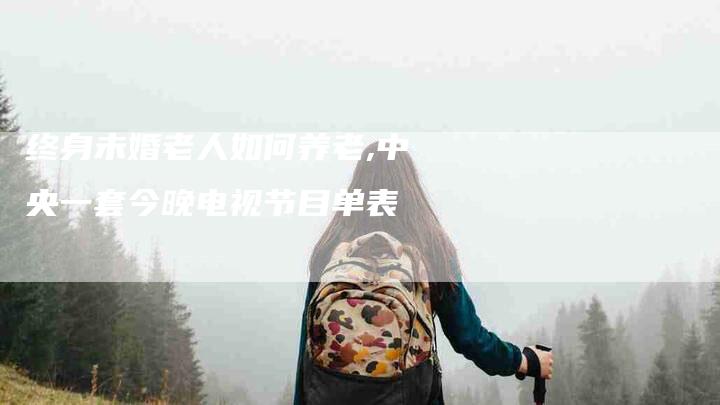 终身未婚老人如何养老,中央一套今晚电视节目单表