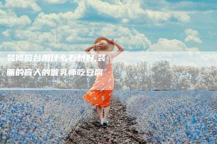 装修窗台用什么石材好,装瞎的盲人的催乳师吃豆腐-家政服务网