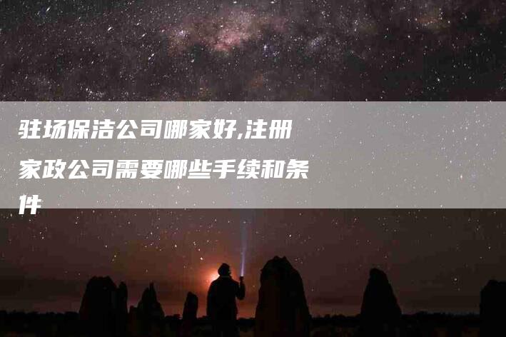 驻场保洁公司哪家好,注册家政公司需要哪些手续和条件-家政服务网