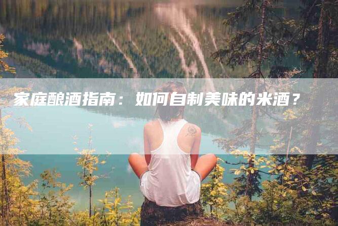 家庭酿酒指南：如何自制美味的米酒？-家政服务网