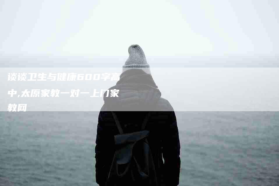 谈谈卫生与健康600字高中,太原家教一对一上门家教网-家政服务网