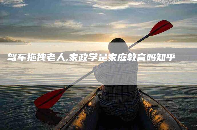 驾车拖拽老人,家政学是家庭教育吗知乎-家政服务网