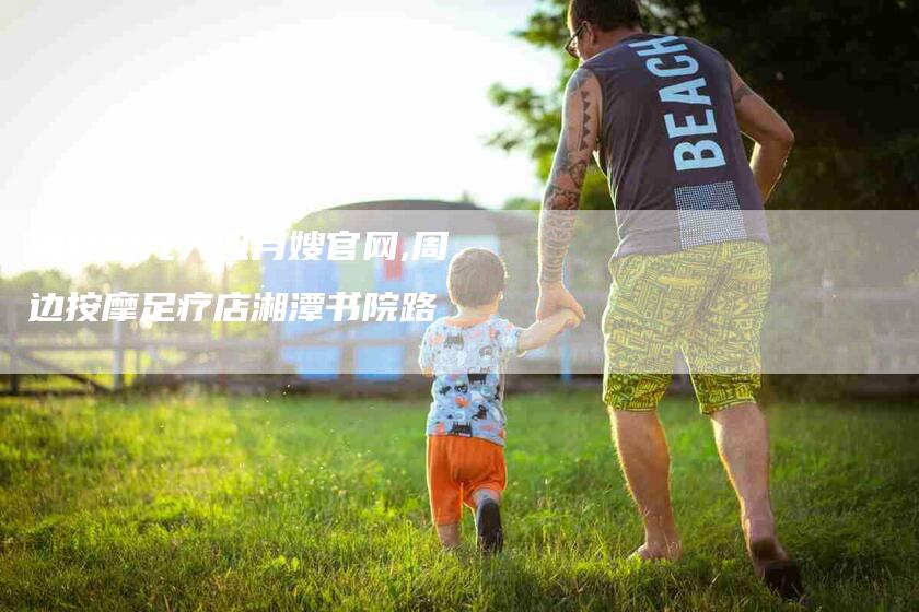 周村阳光大姐月嫂官网,周边按摩足疗店湘潭书院路-家政服务网